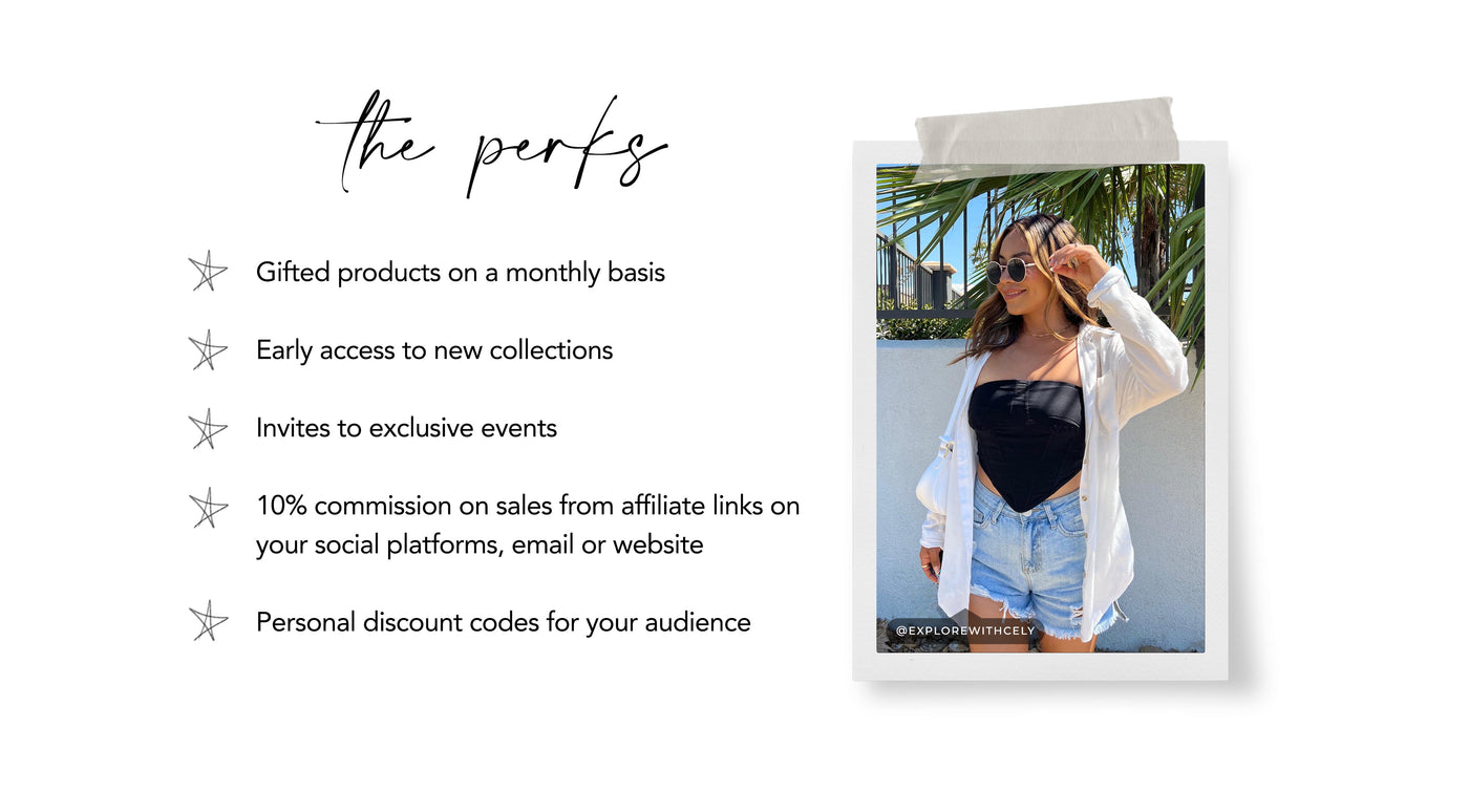 The perks: Gifted products on a monthly basis.  Early access to new collections.  Invites to exclusive events  10% commission on sales from affiliate links on your social platforms, email or website. Personal discount codes for your audience.